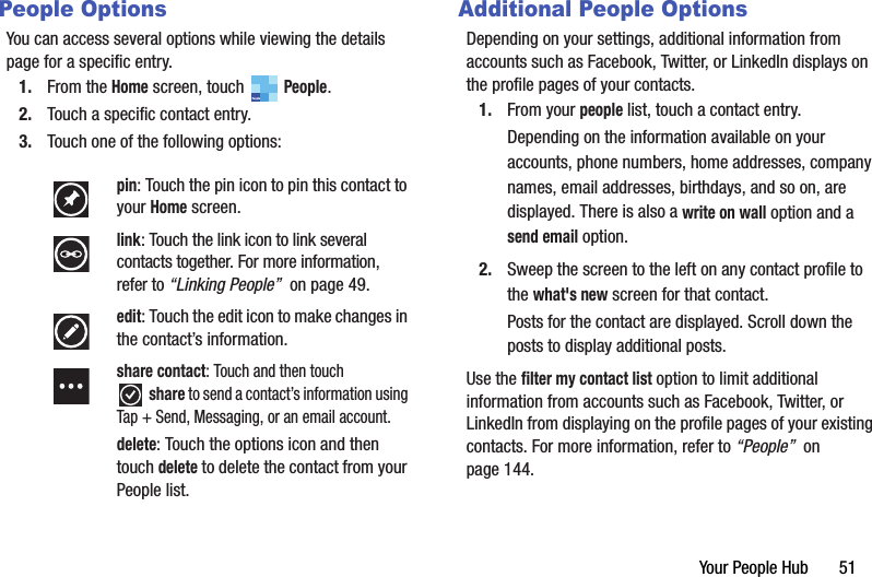 Your People Hub       51People OptionsYou can access several options while viewing the details page for a specific entry.1. From the Home screen, touch   People.2. Touch a specific contact entry.3. Touch one of the following options:Additional People OptionsDepending on your settings, additional information from accounts such as Facebook, Twitter, or LinkedIn displays on the profile pages of your contacts.1. From your people list, touch a contact entry.Depending on the information available on your accounts, phone numbers, home addresses, company names, email addresses, birthdays, and so on, are displayed. There is also a write on wall option and a send email option.2. Sweep the screen to the left on any contact profile to the what&apos;s new screen for that contact.Posts for the contact are displayed. Scroll down the posts to display additional posts.Use the filter my contact list option to limit additional information from accounts such as Facebook, Twitter, or LinkedIn from displaying on the profile pages of your existing contacts. For more information, refer to “People”  on page 144.pin: Touch the pin icon to pin this contact to your Home screen.link: Touch the link icon to link several contacts together. For more information, refer to “Linking People”  on page 49.edit: Touch the edit icon to make changes in the contact’s information.share contact: Touch and then touch share to send a contact’s information using Tap + Send, Messaging, or an email account.delete: Touch the options icon and then touch delete to delete the contact from your People list.PeopleDRAFT - For Internal Use Only