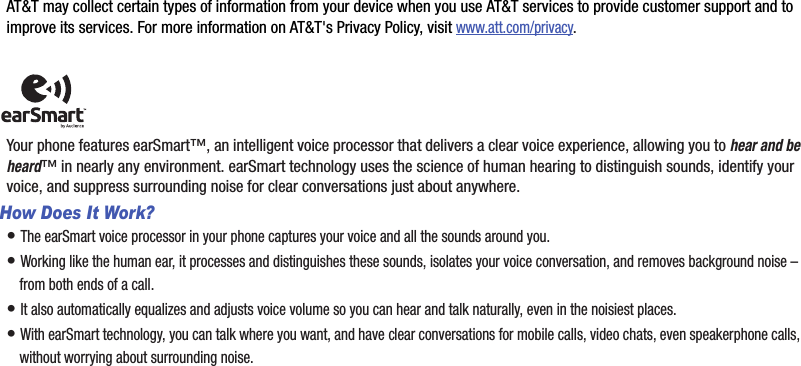 AT&amp;T may collect certain types of information from your device when you use AT&amp;T services to provide customer support and to improve its services. For more information on AT&amp;T&apos;s Privacy Policy, visit www.att.com/privacy.Your phone features earSmart™, an intelligent voice processor that delivers a clear voice experience, allowing you to hear and be heard™ in nearly any environment. earSmart technology uses the science of human hearing to distinguish sounds, identify your voice, and suppress surrounding noise for clear conversations just about anywhere.How Does It Work?• The earSmart voice processor in your phone captures your voice and all the sounds around you.• Working like the human ear, it processes and distinguishes these sounds, isolates your voice conversation, and removes background noise – from both ends of a call.• It also automatically equalizes and adjusts voice volume so you can hear and talk naturally, even in the noisiest places.• With earSmart technology, you can talk where you want, and have clear conversations for mobile calls, video chats, even speakerphone calls, without worrying about surrounding noise.DRAFT - For Internal Use Only