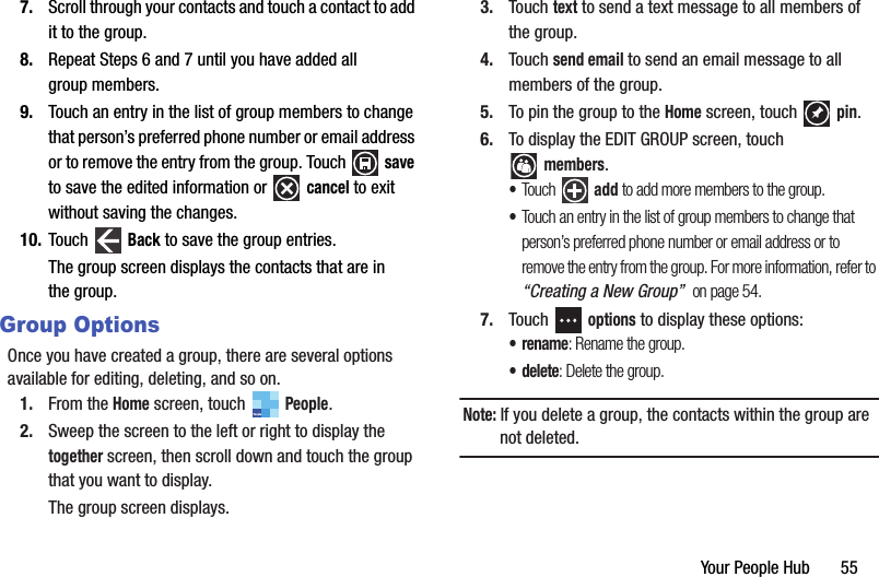 Your People Hub       557. Scroll through your contacts and touch a contact to add it to the group.8. Repeat Steps 6 and 7 until you have added all group members.9. Touch an entry in the list of group members to change that person’s preferred phone number or email address or to remove the entry from the group. Touch   save to save the edited information or   cancel to exit without saving the changes.10. Touch  Back to save the group entries.The group screen displays the contacts that are in the group.Group OptionsOnce you have created a group, there are several options available for editing, deleting, and so on.1. From the Home screen, touch   People.2. Sweep the screen to the left or right to display the together screen, then scroll down and touch the group that you want to display.The group screen displays.3. Touch text to send a text message to all members of the group.4. Touch send email to send an email message to all members of the group.5. To pin the group to the Home screen, touch   pin.6. To display the EDIT GROUP screen, touch members.•Touch  add to add more members to the group. •Touch an entry in the list of group members to change that person’s preferred phone number or email address or to remove the entry from the group. For more information, refer to “Creating a New Group”  on page 54.7. Touch  options to display these options:•rename: Rename the group.• delete: Delete the group.Note: If you delete a group, the contacts within the group are not deleted.PeopleDRAFT - For Internal Use Only