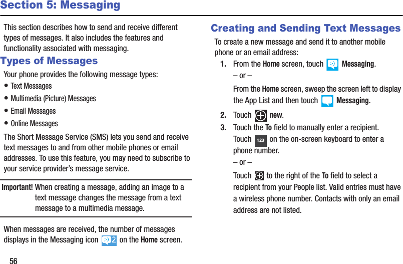 56Section 5: MessagingThis section describes how to send and receive different types of messages. It also includes the features and functionality associated with messaging.Types of MessagesYour phone provides the following message types:• Text Messages• Multimedia (Picture) Messages• Email Messages• Online MessagesThe Short Message Service (SMS) lets you send and receive text messages to and from other mobile phones or email addresses. To use this feature, you may need to subscribe to your service provider’s message service.Important! When creating a message, adding an image to a text message changes the message from a text message to a multimedia message.When messages are received, the number of messages displays in the Messaging icon   on the Home screen.Creating and Sending Text MessagesTo create a new message and send it to another mobile phone or an email address:1. From the Home screen, touch   Messaging.– or –From the Home screen, sweep the screen left to display the App List and then touch   Messaging.2. Touch  new.3. Touch the To field to manually enter a recipient. Touch  on the on-screen keyboard to enter a phone number.– or –Touch   to the right of the To field to select a recipient from your People list. Valid entries must have a wireless phone number. Contacts with only an email address are not listed.123DRAFT - For Internal Use Only