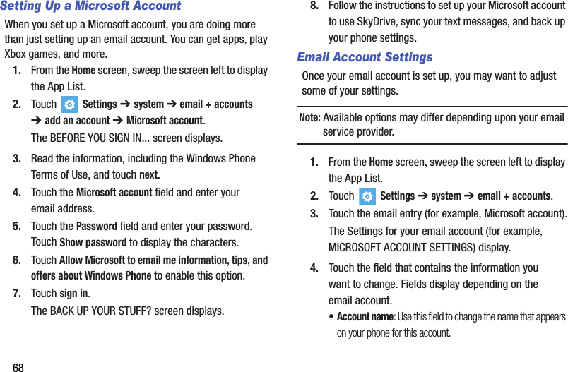 68Setting Up a Microsoft AccountWhen you set up a Microsoft account, you are doing more than just setting up an email account. You can get apps, play Xbox games, and more.1. From the Home screen, sweep the screen left to display the App List.2. Touch   Settings ➔system ➔ email + accounts ➔add an account ➔Microsoft account.The BEFORE YOU SIGN IN... screen displays.3. Read the information, including the Windows Phone Terms of Use, and touch next.4. Touch the Microsoft account field and enter your email address.5. Touch the Password field and enter your password. Touch Show password to display the characters.6. Touch Allow Microsoft to email me information, tips, and offers about Windows Phone to enable this option.7. Touch sign in.The BACK UP YOUR STUFF? screen displays.8. Follow the instructions to set up your Microsoft account to use SkyDrive, sync your text messages, and back up your phone settings.Email Account SettingsOnce your email account is set up, you may want to adjust some of your settings.Note: Available options may differ depending upon your email service provider.1. From the Home screen, sweep the screen left to display the App List.2. Touch  Settings ➔ system ➔email + accounts.3. Touch the email entry (for example, Microsoft account).The Settings for your email account (for example, MICROSOFT ACCOUNT SETTINGS) display.4. Touch the field that contains the information you want to change. Fields display depending on the email account.• Account name: Use this field to change the name that appears on your phone for this account.DRAFT - For Internal Use Only