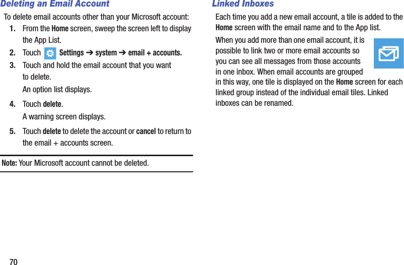 70Deleting an Email AccountTo delete email accounts other than your Microsoft account:1. From the Home screen, sweep the screen left to display the App List.2. Touch   Settings ➔system ➔ email + accounts.3. Touch and hold the email account that you want to delete.An option list displays.4. Touch delete.A warning screen displays.5. Touch delete to delete the account or cancel to return to the email + accounts screen.Note: Your Microsoft account cannot be deleted.Linked InboxesEach time you add a new email account, a tile is added to the Home screen with the email name and to the App list.When you add more than one email account, it is possible to link two or more email accounts so you can see all messages from those accounts in one inbox. When email accounts are grouped in this way, one tile is displayed on the Home screen for each linked group instead of the individual email tiles. Linked inboxes can be renamed.DRAFT - For Internal Use Only