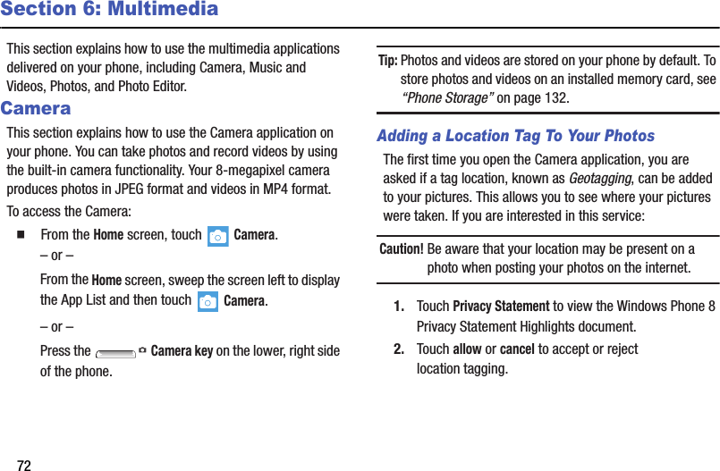 72Section 6: MultimediaThis section explains how to use the multimedia applications delivered on your phone, including Camera, Music and Videos, Photos, and Photo Editor.CameraThis section explains how to use the Camera application on your phone. You can take photos and record videos by using the built-in camera functionality. Your 8-megapixel camera produces photos in JPEG format and videos in MP4 format.To access the Camera:  From the Home screen, touch   Camera.– or –From the Home screen, sweep the screen left to display the App List and then touch   Camera.– or –Press the   Camera key on the lower, right side of the phone.Tip: Photos and videos are stored on your phone by default. To store photos and videos on an installed memory card, see “Phone Storage” on page 132.Adding a Location Tag To Your PhotosThe first time you open the Camera application, you are asked if a tag location, known as Geotagging, can be added to your pictures. This allows you to see where your pictures were taken. If you are interested in this service:Caution! Be aware that your location may be present on a photo when posting your photos on the internet. 1. Touch Privacy Statement to view the Windows Phone 8 Privacy Statement Highlights document.2. Touch allow or cancel to accept or reject location tagging.DRAFT - For Internal Use Only