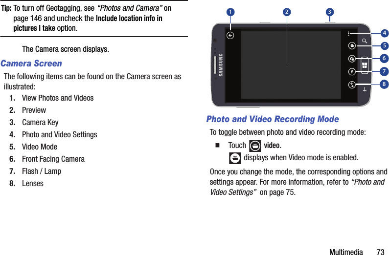 Multimedia       73Tip: To turn off Geotagging, see “Photos and Camera” on page 146 and uncheck the Include location info in pictures I take option.The Camera screen displays.Camera ScreenThe following items can be found on the Camera screen as illustrated:1. View Photos and Videos2. Preview3. Camera Key4. Photo and Video Settings5. Video Mode6. Front Facing Camera7. Flash / Lamp8. LensesPhoto and Video Recording ModeTo toggle between photo and video recording mode:  Touch  video. displays when Video mode is enabled.Once you change the mode, the corresponding options and settings appear. For more information, refer to “Photo and Video Settings”  on page 75.31254678DRAFT - For Internal Use Only
