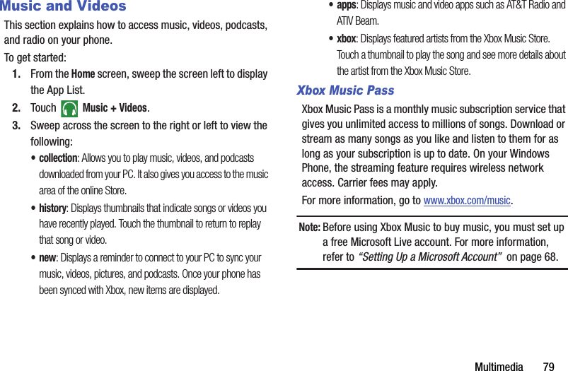 Multimedia       79Music and VideosThis section explains how to access music, videos, podcasts, and radio on your phone. To get started:1. From the Home screen, sweep the screen left to display the App List.2. Touch  Music + Videos.3. Sweep across the screen to the right or left to view the following:• collection: Allows you to play music, videos, and podcasts downloaded from your PC. It also gives you access to the music area of the online Store.•history: Displays thumbnails that indicate songs or videos you have recently played. Touch the thumbnail to return to replay that song or video.•new: Displays a reminder to connect to your PC to sync your music, videos, pictures, and podcasts. Once your phone has been synced with Xbox, new items are displayed.•apps: Displays music and video apps such as AT&amp;T Radio and ATIV Beam.•xbox: Displays featured artists from the Xbox Music Store. Touch a thumbnail to play the song and see more details about the artist from the Xbox Music Store.Xbox Music PassXbox Music Pass is a monthly music subscription service that gives you unlimited access to millions of songs. Download or stream as many songs as you like and listen to them for as long as your subscription is up to date. On your Windows Phone, the streaming feature requires wireless network access. Carrier fees may apply. For more information, go to www.xbox.com/music. Note:Before using Xbox Music to buy music, you must set up a free Microsoft Live account. For more information, refer to “Setting Up a Microsoft Account”  on page 68.DRAFT - For Internal Use Only