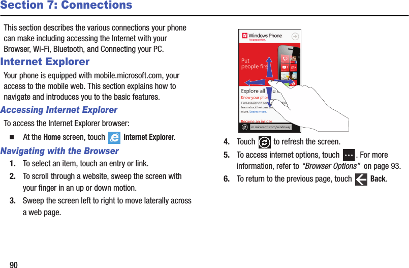 90Section 7: ConnectionsThis section describes the various connections your phone can make including accessing the Internet with your Browser, Wi-Fi, Bluetooth, and Connecting your PC.Internet ExplorerYour phone is equipped with mobile.microsoft.com, your access to the mobile web. This section explains how to navigate and introduces you to the basic features.Accessing Internet ExplorerTo access the Internet Explorer browser:  At the Home screen, touch   Internet Explorer.Navigating with the Browser1. To select an item, touch an entry or link.2. To scroll through a website, sweep the screen with your finger in an up or down motion.3. Sweep the screen left to right to move laterally across a web page.4. Touch   to refresh the screen.5. To access internet options, touch  . For more information, refer to “Browser Options”  on page 93.6. To return to the previous page, touch   Back.DRAFT - For Internal Use Only