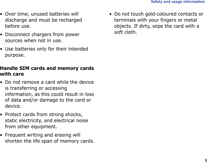9Safety and usage information• Over time, unused batteries will discharge and must be recharged before use.• Disconnect chargers from power sources when not in use.• Use batteries only for their intended purpose.Handle SIM cards and memory cards with care• Do not remove a card while the device is transferring or accessing information, as this could result in loss of data and/or damage to the card or device.• Protect cards from strong shocks, static electricity, and electrical noise from other equipment.• Frequent writing and erasing will shorten the life span of memory cards.• Do not touch gold-coloured contacts or terminals with your fingers or metal objects. If dirty, wipe the card with a soft cloth.