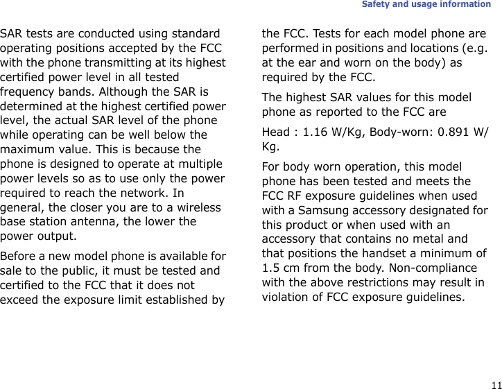 11Safety and usage informationSAR tests are conducted using standard operating positions accepted by the FCC with the phone transmitting at its highest certified power level in all tested frequency bands. Although the SAR is determined at the highest certified power level, the actual SAR level of the phone while operating can be well below the maximum value. This is because the phone is designed to operate at multiple power levels so as to use only the power required to reach the network. In general, the closer you are to a wireless base station antenna, the lower the power output.Before a new model phone is available for sale to the public, it must be tested and certified to the FCC that it does not exceed the exposure limit established by the FCC. Tests for each model phone are performed in positions and locations (e.g. at the ear and worn on the body) as required by the FCC.The highest SAR values for this model phone as reported to the FCC areHead : 1.16 W/Kg, Body-worn: 0.891 W/Kg.For body worn operation, this model phone has been tested and meets the FCC RF exposure guidelines when used with a Samsung accessory designated for this product or when used with an accessory that contains no metal and that positions the handset a minimum of 1.5 cm from the body. Non-compliance with the above restrictions may result in violation of FCC exposure guidelines.