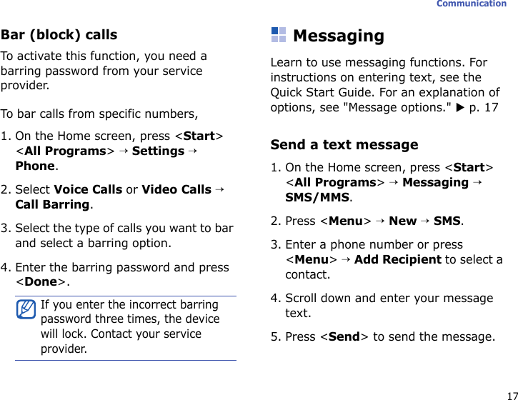 17CommunicationBar (block) callsTo activate this function, you need a barring password from your service provider.To bar calls from specific numbers,1. On the Home screen, press &lt;Start&gt; &lt;All Programs&gt; → Settings → Phone.2. Select Voice Calls or Video Calls → Call Barring.3. Select the type of calls you want to bar and select a barring option.4. Enter the barring password and press &lt;Done&gt;.MessagingLearn to use messaging functions. For instructions on entering text, see the Quick Start Guide. For an explanation of options, see &quot;Message options.&quot; X p. 17Send a text message1. On the Home screen, press &lt;Start&gt; &lt;All Programs&gt; → Messaging → SMS/MMS.2. Press &lt;Menu&gt; → New → SMS.3. Enter a phone number or press &lt;Menu&gt; → Add Recipient to select a contact.4. Scroll down and enter your message text.5. Press &lt;Send&gt; to send the message.If you enter the incorrect barring password three times, the device will lock. Contact your service provider.