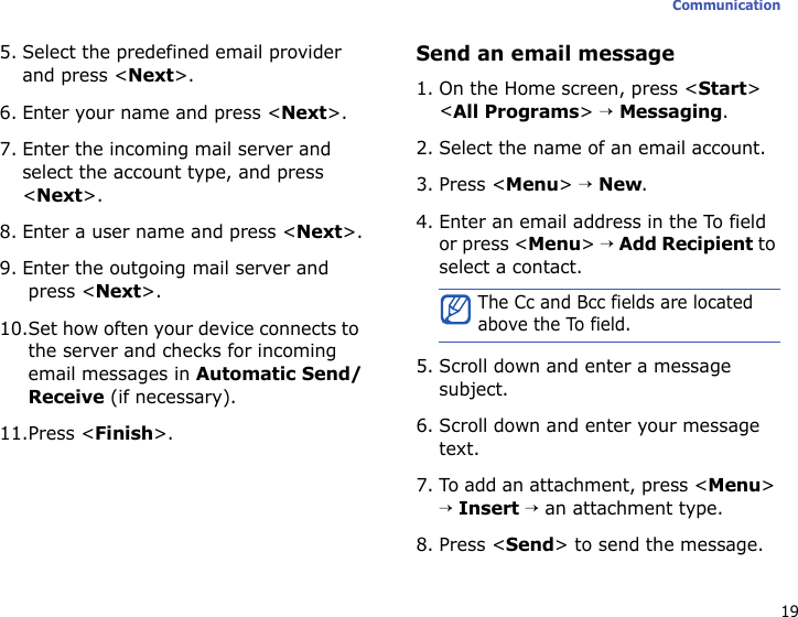 19Communication5. Select the predefined email provider and press &lt;Next&gt;.6. Enter your name and press &lt;Next&gt;.7. Enter the incoming mail server and select the account type, and press &lt;Next&gt;.8. Enter a user name and press &lt;Next&gt;.9. Enter the outgoing mail server and press &lt;Next&gt;.10.Set how often your device connects to the server and checks for incoming email messages in Automatic Send/Receive (if necessary).11.Press &lt;Finish&gt;.Send an email message1. On the Home screen, press &lt;Start&gt; &lt;All Programs&gt; → Messaging.2. Select the name of an email account.3. Press &lt;Menu&gt; → New.4. Enter an email address in the To field or press &lt;Menu&gt; → Add Recipient to select a contact.5. Scroll down and enter a message subject.6. Scroll down and enter your message text.7. To add an attachment, press &lt;Menu&gt; → Insert → an attachment type.8. Press &lt;Send&gt; to send the message.The Cc and Bcc fields are located above the To field.