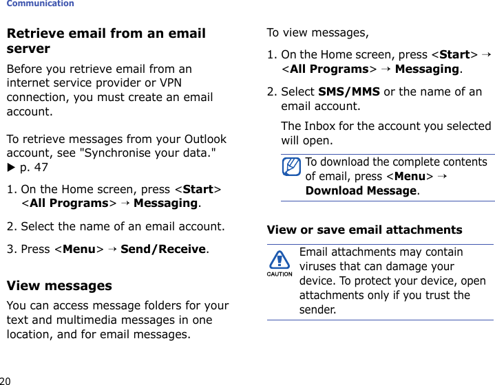 Communication20Retrieve email from an email serverBefore you retrieve email from an internet service provider or VPN connection, you must create an email account. To retrieve messages from your Outlook account, see &quot;Synchronise your data.&quot; X p. 471. On the Home screen, press &lt;Start&gt; &lt;All Programs&gt; → Messaging.2. Select the name of an email account.3. Press &lt;Menu&gt; → Send/Receive.View messagesYou can access message folders for your text and multimedia messages in one location, and for email messages.To view messages,1. On the Home screen, press &lt;Start&gt; → &lt;All Programs&gt; → Messaging.2. Select SMS/MMS or the name of an email account.The Inbox for the account you selected will open.View or save email attachmentsTo download the complete contents of email, press &lt;Menu&gt; → Download Message.Email attachments may contain viruses that can damage your device. To protect your device, open attachments only if you trust the sender.