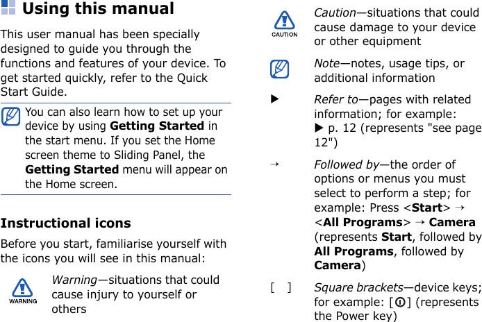 Using this manualThis user manual has been specially designed to guide you through the functions and features of your device. To get started quickly, refer to the Quick Start Guide.Instructional iconsBefore you start, familiarise yourself with the icons you will see in this manual:You can also learn how to set up your device by using Getting Started in the start menu. If you set the Home screen theme to Sliding Panel, the Getting Started menu will appear on the Home screen.Warning—situations that could cause injury to yourself or othersCaution—situations that could cause damage to your device or other equipmentNote—notes, usage tips, or additional informationXRefer to—pages with related information; for example: X p. 12 (represents &quot;see page 12&quot;)→Followed by—the order of options or menus you must select to perform a step; for example: Press &lt;Start&gt; → &lt;All Programs&gt; → Camera (represents Start, followed by All Programs, followed by Camera)[]Square brackets—device keys; for example: [ ] (represents the Power key)