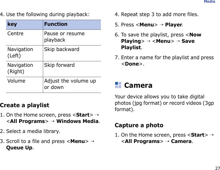 27Media4. Use the following during playback:Create a playlist1. On the Home screen, press &lt;Start&gt; → &lt;All Programs&gt; → Windows Media.2. Select a media library.3. Scroll to a file and press &lt;Menu&gt; → Queue Up.4. Repeat step 3 to add more files.5. Press &lt;Menu&gt; → Player.6. To save the playlist, press &lt;Now Playing&gt; → &lt;Menu&gt; → Save Playlist.7. Enter a name for the playlist and press &lt;Done&gt;.CameraYour device allows you to take digital photos (jpg format) or record videos (3gp format).Capture a photo1. On the Home screen, press &lt;Start&gt; → &lt;All Programs&gt; → Camera.key FunctionCentre Pause or resume playbackNavigation (Left)Skip backwardNavigation (Right)Skip forwardVolume Adjust the volume up or down