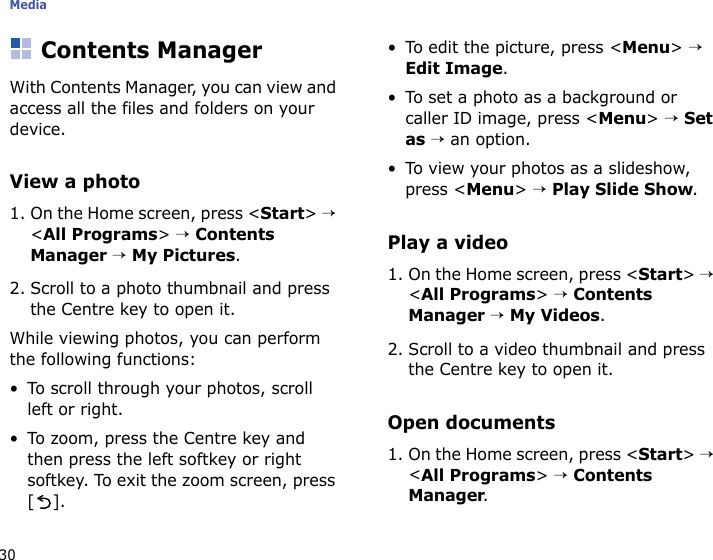 Media30Contents ManagerWith Contents Manager, you can view and access all the files and folders on your device. View a photo1. On the Home screen, press &lt;Start&gt; → &lt;All Programs&gt; → Contents Manager → My Pictures.2. Scroll to a photo thumbnail and press the Centre key to open it.While viewing photos, you can perform the following functions:• To scroll through your photos, scroll left or right.• To zoom, press the Centre key and then press the left softkey or right softkey. To exit the zoom screen, press [].• To edit the picture, press &lt;Menu&gt; → Edit Image.• To set a photo as a background or caller ID image, press &lt;Menu&gt; → Set as → an option.• To view your photos as a slideshow, press &lt;Menu&gt; → Play Slide Show.Play a video1. On the Home screen, press &lt;Start&gt; → &lt;All Programs&gt; → Contents Manager → My Videos.2. Scroll to a video thumbnail and press the Centre key to open it.Open documents1. On the Home screen, press &lt;Start&gt; → &lt;All Programs&gt; → Contents Manager.