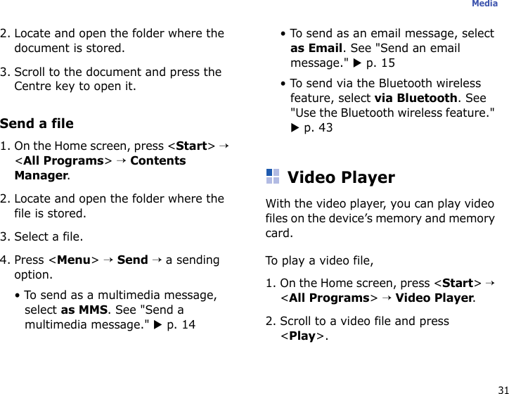 31Media2. Locate and open the folder where the document is stored.3. Scroll to the document and press the Centre key to open it.Send a file1. On the Home screen, press &lt;Start&gt; → &lt;All Programs&gt; → Contents Manager.2. Locate and open the folder where the file is stored.3. Select a file.4. Press &lt;Menu&gt; → Send → a sending option.• To send as a multimedia message, select as MMS. See &quot;Send a multimedia message.&quot; X p. 14• To send as an email message, select as Email. See &quot;Send an email message.&quot; X p. 15• To send via the Bluetooth wireless feature, select via Bluetooth. See &quot;Use the Bluetooth wireless feature.&quot; X p. 43Video PlayerWith the video player, you can play video files on the device’s memory and memory card.To play a video file,1. On the Home screen, press &lt;Start&gt; → &lt;All Programs&gt; → Video Player.2. Scroll to a video file and press &lt;Play&gt;.