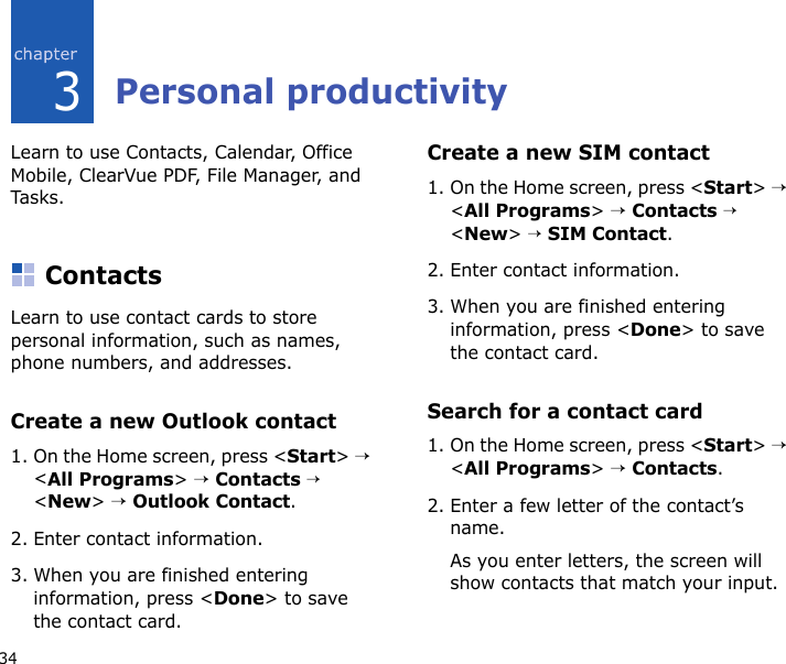 343Personal productivityLearn to use Contacts, Calendar, Office Mobile, ClearVue PDF, File Manager, and Tasks.ContactsLearn to use contact cards to store personal information, such as names, phone numbers, and addresses.Create a new Outlook contact1. On the Home screen, press &lt;Start&gt; → &lt;All Programs&gt; → Contacts → &lt;New&gt; → Outlook Contact.2. Enter contact information.3. When you are finished entering information, press &lt;Done&gt; to save the contact card.Create a new SIM contact1. On the Home screen, press &lt;Start&gt; → &lt;All Programs&gt; → Contacts → &lt;New&gt; → SIM Contact.2. Enter contact information.3. When you are finished entering information, press &lt;Done&gt; to save the contact card.Search for a contact card1. On the Home screen, press &lt;Start&gt; → &lt;All Programs&gt; → Contacts.2. Enter a few letter of the contact’s name.As you enter letters, the screen will show contacts that match your input.
