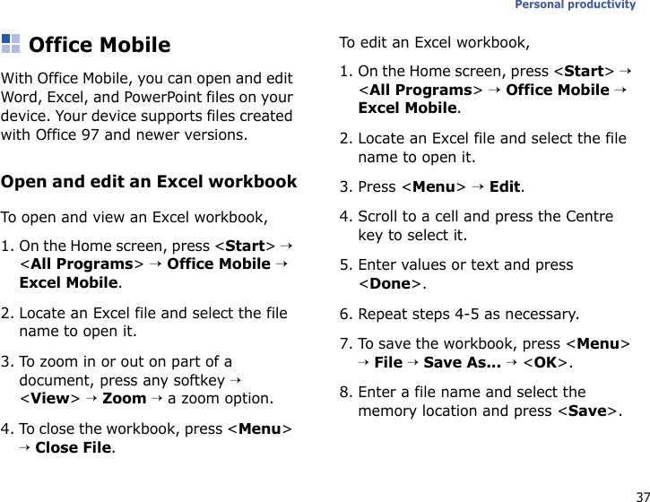 37Personal productivityOffice MobileWith Office Mobile, you can open and edit Word, Excel, and PowerPoint files on your device. Your device supports files created with Office 97 and newer versions.Open and edit an Excel workbookTo open and view an Excel workbook,1. On the Home screen, press &lt;Start&gt; → &lt;All Programs&gt; → Office Mobile → Excel Mobile.2. Locate an Excel file and select the file name to open it.3. To zoom in or out on part of a document, press any softkey → &lt;View&gt; → Zoom → a zoom option.4. To close the workbook, press &lt;Menu&gt; → Close File.To edit an Excel workbook,1. On the Home screen, press &lt;Start&gt; → &lt;All Programs&gt; → Office Mobile → Excel Mobile.2. Locate an Excel file and select the file name to open it.3. Press &lt;Menu&gt; → Edit.4. Scroll to a cell and press the Centre key to select it.5. Enter values or text and press &lt;Done&gt;.6. Repeat steps 4-5 as necessary.7. To save the workbook, press &lt;Menu&gt; → File → Save As... → &lt;OK&gt;.8. Enter a file name and select the memory location and press &lt;Save&gt;.