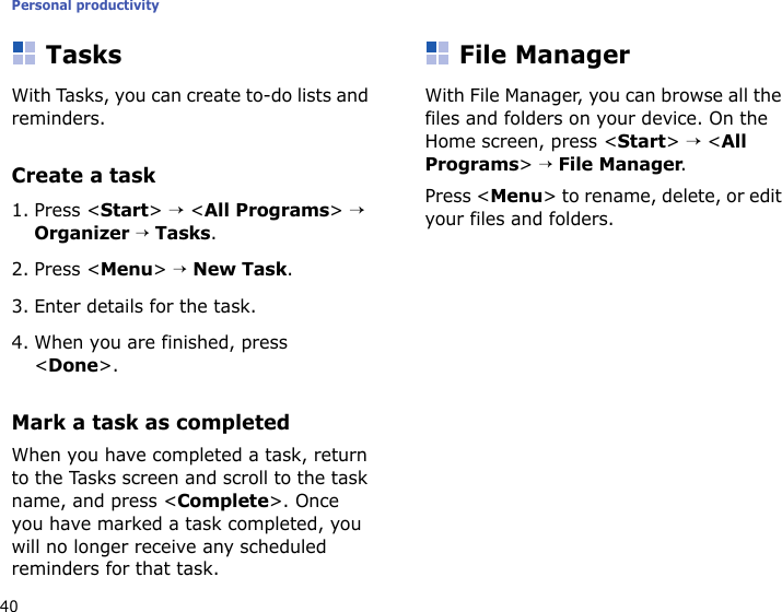 Personal productivity40TasksWith Tasks, you can create to-do lists and reminders.Create a task1. Press &lt;Start&gt; → &lt;All Programs&gt; → Organizer → Tasks.2. Press &lt;Menu&gt; → New Task. 3. Enter details for the task.4. When you are finished, press &lt;Done&gt;.Mark a task as completedWhen you have completed a task, return to the Tasks screen and scroll to the task name, and press &lt;Complete&gt;. Once you have marked a task completed, you will no longer receive any scheduled reminders for that task.File ManagerWith File Manager, you can browse all the files and folders on your device. On the Home screen, press &lt;Start&gt; → &lt;All Programs&gt; → File Manager.Press &lt;Menu&gt; to rename, delete, or edit your files and folders.