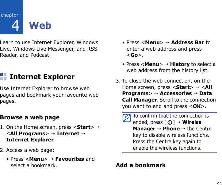 414WebLearn to use Internet Explorer, Windows Live, Windows Live Messenger, and RSS Reader, and Podcast.Internet ExplorerUse Internet Explorer to browse web pages and bookmark your favourite web pages.Browse a web page1. On the Home screen, press &lt;Start&gt; → &lt;All Programs&gt; → Internet → Internet Explorer.2. Access a web page:• Press &lt;Menu&gt; → Favourites and select a bookmark.• Press &lt;Menu&gt; → Address Bar to enter a web address and press &lt;Go&gt;.• Press &lt;Menu&gt; → History to select a web address from the history list.3. To close the web connection, on the Home screen, press &lt;Start&gt; → &lt;All Programs&gt; → Accessories → Data Call Manager. Scroll to the connection you want to end and press &lt;OK&gt;.Add a bookmarkTo confirm that the connection is ended, press [ ] → Wirelss Manager → Phone → the Centre key to disable wireless functions. Press the Centre key again to enable the wireless functions.