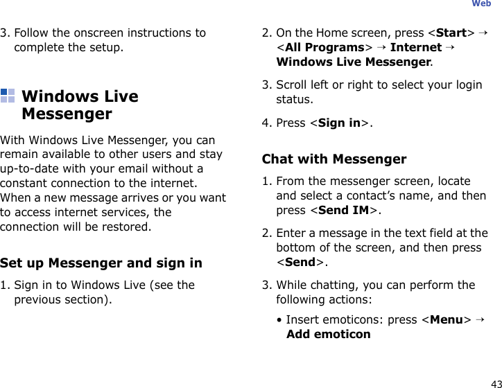 43Web3. Follow the onscreen instructions to complete the setup.Windows Live MessengerWith Windows Live Messenger, you can remain available to other users and stay up-to-date with your email without a constant connection to the internet. When a new message arrives or you want to access internet services, the connection will be restored.Set up Messenger and sign in1. Sign in to Windows Live (see the previous section).2. On the Home screen, press &lt;Start&gt; → &lt;All Programs&gt; → Internet → Windows Live Messenger.3. Scroll left or right to select your login status.4. Press &lt;Sign in&gt;.Chat with Messenger1. From the messenger screen, locate and select a contact’s name, and then press &lt;Send IM&gt;.2. Enter a message in the text field at the bottom of the screen, and then press &lt;Send&gt;.3. While chatting, you can perform the following actions:• Insert emoticons: press &lt;Menu&gt; → Add emoticon