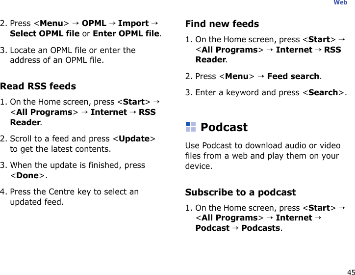 45Web2. Press &lt;Menu&gt; → OPML → Import → Select OPML file or Enter OPML file.3. Locate an OPML file or enter the address of an OPML file.Read RSS feeds1. On the Home screen, press &lt;Start&gt; → &lt;All Programs&gt; → Internet → RSS Reader.2. Scroll to a feed and press &lt;Update&gt; to get the latest contents.3. When the update is finished, press &lt;Done&gt;.4. Press the Centre key to select an updated feed.Find new feeds1. On the Home screen, press &lt;Start&gt; → &lt;All Programs&gt; → Internet → RSS Reader.2. Press &lt;Menu&gt; → Feed search.3. Enter a keyword and press &lt;Search&gt;.PodcastUse Podcast to download audio or video files from a web and play them on your device.Subscribe to a podcast1. On the Home screen, press &lt;Start&gt; → &lt;All Programs&gt; → Internet → Podcast → Podcasts. 
