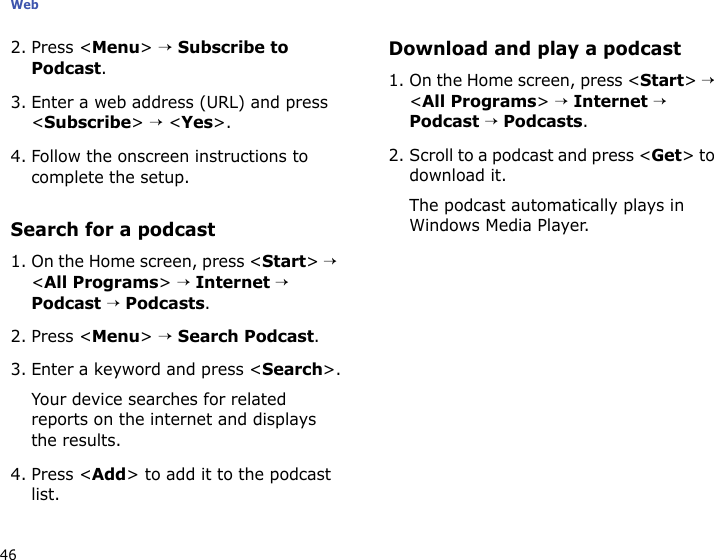 Web462. Press &lt;Menu&gt; → Subscribe to Podcast.3. Enter a web address (URL) and press &lt;Subscribe&gt; → &lt;Yes&gt;.4. Follow the onscreen instructions to complete the setup.Search for a podcast1. On the Home screen, press &lt;Start&gt; → &lt;All Programs&gt; → Internet → Podcast → Podcasts.2. Press &lt;Menu&gt; → Search Podcast.3. Enter a keyword and press &lt;Search&gt;.Your device searches for related reports on the internet and displays the results.4. Press &lt;Add&gt; to add it to the podcast list.Download and play a podcast1. On the Home screen, press &lt;Start&gt; → &lt;All Programs&gt; → Internet → Podcast → Podcasts.2. Scroll to a podcast and press &lt;Get&gt; to download it.The podcast automatically plays in Windows Media Player.