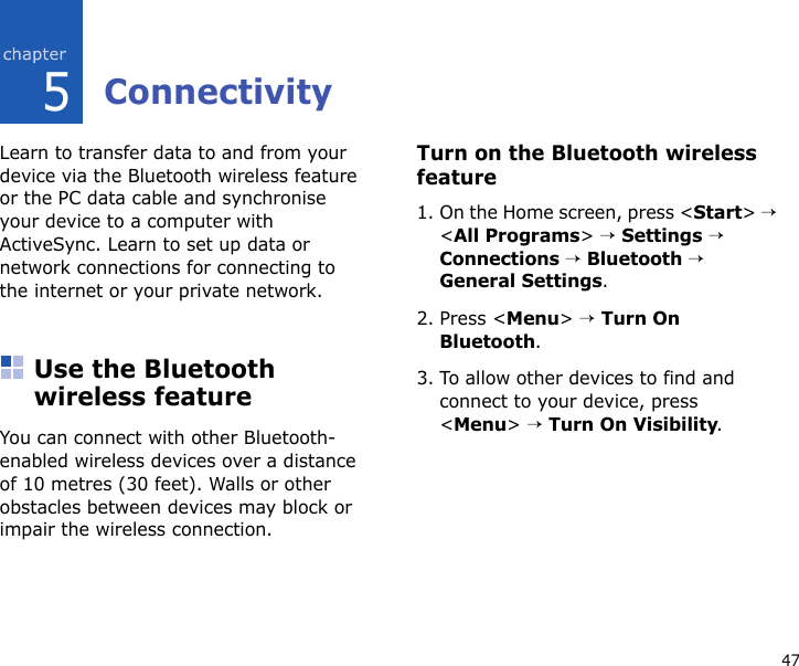475ConnectivityLearn to transfer data to and from your device via the Bluetooth wireless feature or the PC data cable and synchronise your device to a computer with ActiveSync. Learn to set up data or network connections for connecting to the internet or your private network.Use the Bluetooth wireless featureYou can connect with other Bluetooth-enabled wireless devices over a distance of 10 metres (30 feet). Walls or other obstacles between devices may block or impair the wireless connection.Turn on the Bluetooth wireless feature1. On the Home screen, press &lt;Start&gt; → &lt;All Programs&gt; → Settings → Connections → Bluetooth → General Settings.2. Press &lt;Menu&gt; → Turn On Bluetooth.3. To allow other devices to find and connect to your device, press &lt;Menu&gt; → Turn On Visibility.