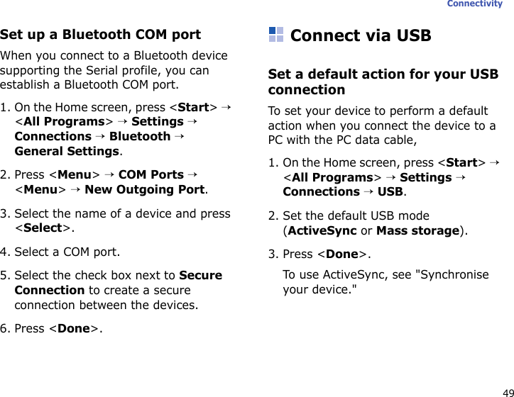 49ConnectivitySet up a Bluetooth COM portWhen you connect to a Bluetooth device supporting the Serial profile, you can establish a Bluetooth COM port.1. On the Home screen, press &lt;Start&gt; → &lt;All Programs&gt; → Settings → Connections → Bluetooth → General Settings.2. Press &lt;Menu&gt; → COM Ports → &lt;Menu&gt; → New Outgoing Port.3. Select the name of a device and press &lt;Select&gt;.4. Select a COM port.5. Select the check box next to Secure Connection to create a secure connection between the devices.6. Press &lt;Done&gt;.Connect via USBSet a default action for your USB connectionTo set your device to perform a default action when you connect the device to a PC with the PC data cable,1. On the Home screen, press &lt;Start&gt; → &lt;All Programs&gt; → Settings → Connections → USB.2. Set the default USB mode (ActiveSync or Mass storage).3. Press &lt;Done&gt;.To use ActiveSync, see &quot;Synchronise your device.&quot;