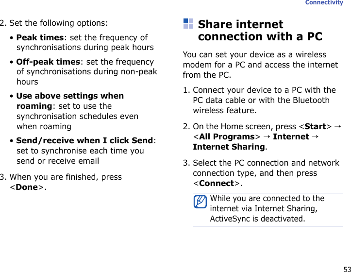 53Connectivity2. Set the following options:• Peak times: set the frequency of synchronisations during peak hours• Off-peak times: set the frequency of synchronisations during non-peak hours• Use above settings when roaming: set to use the synchronisation schedules even when roaming• Send/receive when I click Send: set to synchronise each time you send or receive email3. When you are finished, press &lt;Done&gt;.Share internet connection with a PCYou can set your device as a wireless modem for a PC and access the internet from the PC.1. Connect your device to a PC with the PC data cable or with the Bluetooth wireless feature.2. On the Home screen, press &lt;Start&gt; → &lt;All Programs&gt; → Internet → Internet Sharing.3. Select the PC connection and network connection type, and then press &lt;Connect&gt;.While you are connected to the internet via Internet Sharing, ActiveSync is deactivated.