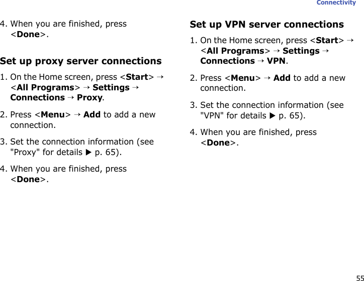 55Connectivity4. When you are finished, press &lt;Done&gt;.Set up proxy server connections1. On the Home screen, press &lt;Start&gt; → &lt;All Programs&gt; → Settings → Connections → Proxy.2. Press &lt;Menu&gt; → Add to add a new connection.3. Set the connection information (see &quot;Proxy&quot; for details X p. 65).4. When you are finished, press &lt;Done&gt;.Set up VPN server connections1. On the Home screen, press &lt;Start&gt; → &lt;All Programs&gt; → Settings → Connections → VPN.2. Press &lt;Menu&gt; → Add to add a new connection.3. Set the connection information (see &quot;VPN&quot; for details X p. 65).4. When you are finished, press &lt;Done&gt;.