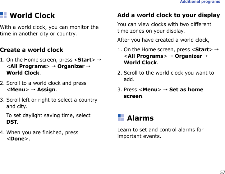 57Additional programsWorld ClockWith a world clock, you can monitor the time in another city or country.Create a world clock1. On the Home screen, press &lt;Start&gt; → &lt;All Programs&gt; → Organizer → World Clock.2. Scroll to a world clock and press &lt;Menu&gt; → Assign.3. Scroll left or right to select a country and city.To set daylight saving time, select DST.4. When you are finished, press &lt;Done&gt;.Add a world clock to your displayYou can view clocks with two different time zones on your display.After you have created a world clock,1. On the Home screen, press &lt;Start&gt; → &lt;All Programs&gt; → Organizer → World Clock.2. Scroll to the world clock you want to add.3. Press &lt;Menu&gt; → Set as home screen.AlarmsLearn to set and control alarms for important events.