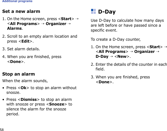 Additional programs58Set a new alarm1. On the Home screen, press &lt;Start&gt; → &lt;All Programs&gt; → Organizer → Alarms.2. Scroll to an empty alarm location and press &lt;Edit&gt;.3. Set alarm details.4. When you are finished, press &lt;Done&gt;.Stop an alarmWhen the alarm sounds,• Press &lt;Ok&gt; to stop an alarm without snooze.• Press &lt;Dismiss&gt; to stop an alarm with snooze or press &lt;Snooze&gt; to silence the alarm for the snooze period.D-DayUse D-Day to calculate how many days are left before or have passed since a specific event.To create a D-Day counter,1. On the Home screen, press &lt;Start&gt; → &lt;All Programs&gt; → Organizer → D-Day → &lt;New&gt;.2. Enter the details of the counter in each field.3. When you are finished, press &lt;Done&gt;.