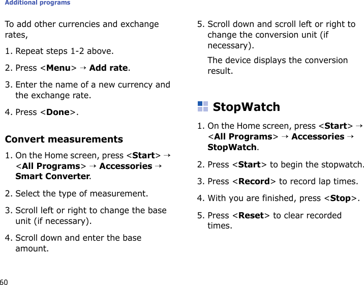 Additional programs60To add other currencies and exchange rates,1. Repeat steps 1-2 above.2. Press &lt;Menu&gt; → Add rate.3. Enter the name of a new currency and the exchange rate.4. Press &lt;Done&gt;.Convert measurements1. On the Home screen, press &lt;Start&gt; → &lt;All Programs&gt; → Accessories → Smart Converter.2. Select the type of measurement.3. Scroll left or right to change the base unit (if necessary).4. Scroll down and enter the base amount.5. Scroll down and scroll left or right to change the conversion unit (if necessary).The device displays the conversion result.StopWatch1. On the Home screen, press &lt;Start&gt; → &lt;All Programs&gt; → Accessories → StopWatch.2. Press &lt;Start&gt; to begin the stopwatch.3. Press &lt;Record&gt; to record lap times.4. With you are finished, press &lt;Stop&gt;.5. Press &lt;Reset&gt; to clear recorded times.