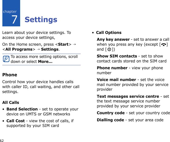 627SettingsLearn about your device settings. To access your device settings, On the Home screen, press &lt;Start&gt; → &lt;All Programs&gt; → Settings.PhoneControl how your device handles calls with caller ID, call waiting, and other call settings.All Calls•Band Selection - set to operate your device on UMTS or GSM networks•Call Cost - view the cost of calls, if supported by your SIM card•Call Options Any key answer - set to answer a call when you press any key (except [ ] and [ ])Show SIM contacts - set to show contact cards stored on the SIM cardPhone number - view your phone numberVoice mail number - set the voice mail number provided by your service providerText messages service centre - set the text message service number provided by your service providerCountry code - set your country codeDialling code - set your area codeTo access more setting options, scroll down or select More...