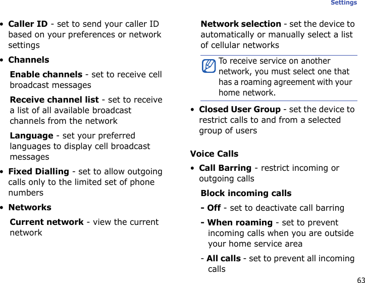 63Settings•Caller ID - set to send your caller ID based on your preferences or network settings•ChannelsEnable channels - set to receive cell broadcast messagesReceive channel list - set to receive a list of all available broadcast channels from the networkLanguage - set your preferred languages to display cell broadcast messages•Fixed Dialling - set to allow outgoing calls only to the limited set of phone numbers•NetworksCurrent network - view the current networkNetwork selection - set the device to automatically or manually select a list of cellular networks•Closed User Group - set the device to restrict calls to and from a selected group of usersVoice Calls•Call Barring - restrict incoming or outgoing callsBlock incoming calls- Off - set to deactivate call barring- When roaming - set to prevent incoming calls when you are outside your home service area- All calls - set to prevent all incoming callsTo receive service on another network, you must select one that has a roaming agreement with your home network.