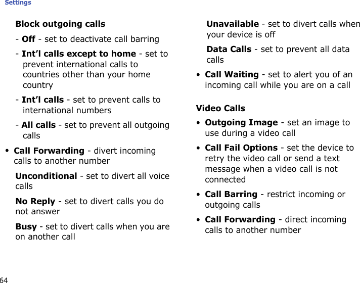 Settings64Block outgoing calls- Off - set to deactivate call barring- Int’l calls except to home - set to prevent international calls to countries other than your home country- Int’l calls - set to prevent calls to international numbers- All calls - set to prevent all outgoing calls•Call Forwarding - divert incoming calls to another numberUnconditional - set to divert all voice callsNo Reply - set to divert calls you do not answerBusy - set to divert calls when you are on another callUnavailable - set to divert calls when your device is offData Calls - set to prevent all data calls•Call Waiting - set to alert you of an incoming call while you are on a callVideo Calls•Outgoing Image - set an image to use during a video call•Call Fail Options - set the device to retry the video call or send a text message when a video call is not connected•Call Barring - restrict incoming or outgoing calls•Call Forwarding - direct incoming calls to another number
