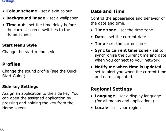 Settings66•Colour scheme - set a skin colour•Background image - set a wallpaper•Time out - set the time delay before the current screen switches to the Home screenStart Menu StyleChange the start menu style.ProfilesChange the sound profile (see the Quick Start Guide). Side key SettingsAssign an application to the side key. You can open the assigned application by pressing and holding the key from the Home screen.Date and TimeControl the appearance and behavior of the date and time.•Time zone - set the time zone•Date - set the current date•Time - set the current time•Sync to current time zone - set to synchronise the current time and date when you connect to your network•Notify me when time is updated - set to alert you when the current time and date is updated.Regional Settings•Language - set a display language (for all menus and applications)•Locale - set your region