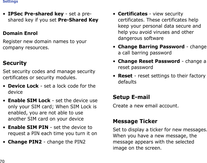 Settings70•IPSec Pre-shared key - set a pre-shared key if you set Pre-Shared KeyDomain EnrolRegister new domain names to your company resources.SecuritySet security codes and manage security certificates or security modules.•Device Lock - set a lock code for the device•Enable SIM Lock - set the device use only your SIM card; When SIM Lock is enabled, you are not able to use another SIM card on your device•Enable SIM PIN - set the device to request a PIN each time you turn it on•Change PIN2 - change the PIN2•Certificates - view security certificates. These certificates help keep your personal data secure and help you avoid viruses and other dangerous software•Change Barring Password - change a call barring password•Change Reset Password - change a reset password•Reset - reset settings to their factory defaultsSetup E-mailCreate a new email account.Message TickerSet to display a ticker for new messages. When you have a new message, the message appears with the selected image on the screen. 