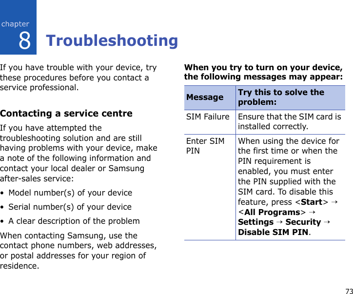 738TroubleshootingIf you have trouble with your device, try these procedures before you contact a service professional.Contacting a service centreIf you have attempted the troubleshooting solution and are still having problems with your device, make a note of the following information and contact your local dealer or Samsung after-sales service:• Model number(s) of your device• Serial number(s) of your device• A clear description of the problemWhen contacting Samsung, use the contact phone numbers, web addresses, or postal addresses for your region of residence.When you try to turn on your device, the following messages may appear:Message Try this to solve the problem:SIM Failure Ensure that the SIM card is installed correctly.Enter SIM PINWhen using the device for the first time or when the PIN requirement is enabled, you must enter the PIN supplied with the SIM card. To disable this feature, press &lt;Start&gt; → &lt;All Programs&gt; → Settings → Security → Disable SIM PIN.