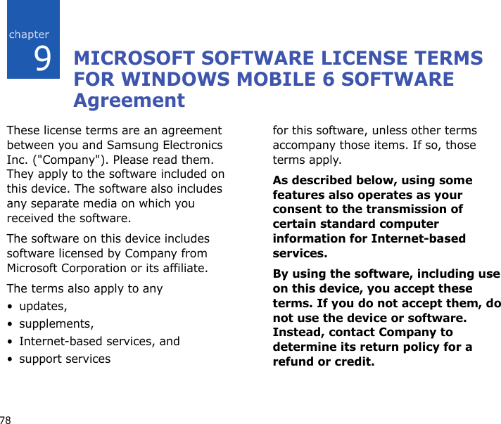 789MICROSOFT SOFTWARE LICENSE TERMS FOR WINDOWS MOBILE 6 SOFTWARE AgreementThese license terms are an agreement between you and Samsung Electronics Inc. (&quot;Company&quot;). Please read them. They apply to the software included on this device. The software also includes any separate media on which you received the software.The software on this device includes software licensed by Company from Microsoft Corporation or its affiliate.The terms also apply to any •updates,•supplements,• Internet-based services, and• support servicesfor this software, unless other terms accompany those items. If so, those terms apply. As described below, using some features also operates as your consent to the transmission of certain standard computer information for Internet-based services.By using the software, including use on this device, you accept these terms. If you do not accept them, do not use the device or software. Instead, contact Company to determine its return policy for a refund or credit.