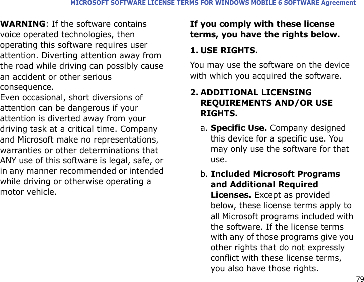 79MICROSOFT SOFTWARE LICENSE TERMS FOR WINDOWS MOBILE 6 SOFTWARE AgreementWARNING: If the software contains voice operated technologies, then operating this software requires user attention. Diverting attention away from the road while driving can possibly cause an accident or other serious consequence. Even occasional, short diversions of attention can be dangerous if your attention is diverted away from your driving task at a critical time. Company and Microsoft make no representations, warranties or other determinations that ANY use of this software is legal, safe, or in any manner recommended or intended while driving or otherwise operating a motor vehicle.If you comply with these license terms, you have the rights below.1. USE RIGHTS.You may use the software on the device with which you acquired the software.2. ADDITIONAL LICENSING REQUIREMENTS AND/OR USE RIGHTS.a. Specific Use. Company designed this device for a specific use. You may only use the software for that use.b. Included Microsoft Programs and Additional Required Licenses. Except as provided below, these license terms apply to all Microsoft programs included with the software. If the license terms with any of those programs give you other rights that do not expressly conflict with these license terms, you also have those rights.