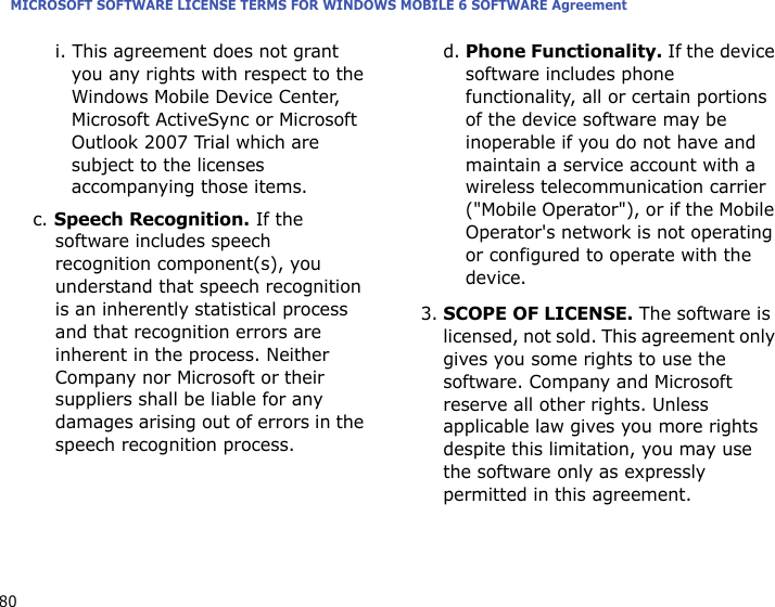MICROSOFT SOFTWARE LICENSE TERMS FOR WINDOWS MOBILE 6 SOFTWARE Agreement80i. This agreement does not grant you any rights with respect to the Windows Mobile Device Center, Microsoft ActiveSync or Microsoft Outlook 2007 Trial which are subject to the licenses accompanying those items.c. Speech Recognition. If the software includes speech recognition component(s), you understand that speech recognition is an inherently statistical process and that recognition errors are inherent in the process. Neither Company nor Microsoft or their suppliers shall be liable for any damages arising out of errors in the speech recognition process.d. Phone Functionality. If the device software includes phone functionality, all or certain portions of the device software may be inoperable if you do not have and maintain a service account with a wireless telecommunication carrier (&quot;Mobile Operator&quot;), or if the Mobile Operator&apos;s network is not operating or configured to operate with the device.3.SCOPE OF LICENSE. The software is licensed, not sold. This agreement only gives you some rights to use the software. Company and Microsoft reserve all other rights. Unless applicable law gives you more rights despite this limitation, you may use the software only as expressly permitted in this agreement. 