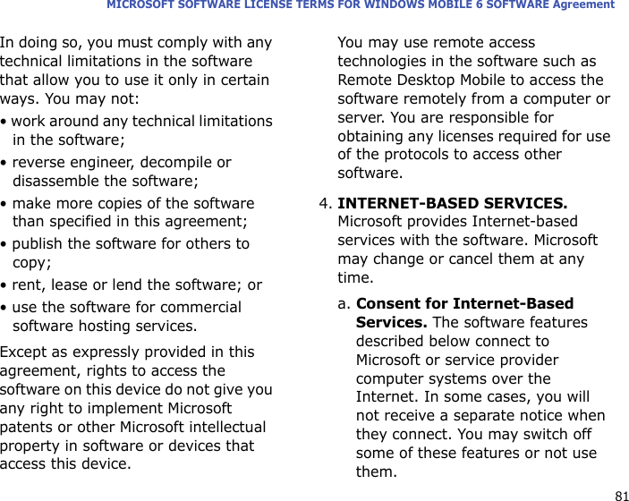 81MICROSOFT SOFTWARE LICENSE TERMS FOR WINDOWS MOBILE 6 SOFTWARE AgreementIn doing so, you must comply with any technical limitations in the software that allow you to use it only in certain ways. You may not:• work around any technical limitations in the software;• reverse engineer, decompile or disassemble the software;• make more copies of the software than specified in this agreement;• publish the software for others to copy;• rent, lease or lend the software; or• use the software for commercial software hosting services.Except as expressly provided in this agreement, rights to access the software on this device do not give you any right to implement Microsoft patents or other Microsoft intellectual property in software or devices that access this device.You may use remote access technologies in the software such as Remote Desktop Mobile to access the software remotely from a computer or server. You are responsible for obtaining any licenses required for use of the protocols to access other software.4.INTERNET-BASED SERVICES. Microsoft provides Internet-based services with the software. Microsoft may change or cancel them at any time.a. Consent for Internet-Based Services. The software features described below connect to Microsoft or service provider computer systems over the Internet. In some cases, you will not receive a separate notice when they connect. You may switch off some of these features or not use them. 