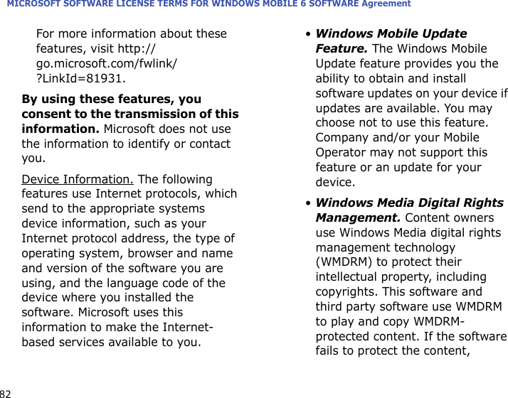MICROSOFT SOFTWARE LICENSE TERMS FOR WINDOWS MOBILE 6 SOFTWARE Agreement82For more information about these features, visit http://go.microsoft.com/fwlink/?LinkId=81931.By using these features, you consent to the transmission of this information. Microsoft does not use the information to identify or contact you.Device Information. The following features use Internet protocols, which send to the appropriate systems device information, such as your Internet protocol address, the type of operating system, browser and name and version of the software you are using, and the language code of the device where you installed the software. Microsoft uses this information to make the Internet-based services available to you.• Windows Mobile Update Feature. The Windows Mobile Update feature provides you the ability to obtain and install software updates on your device if updates are available. You may choose not to use this feature. Company and/or your Mobile Operator may not support this feature or an update for your device.• Windows Media Digital Rights Management. Content owners use Windows Media digital rights management technology (WMDRM) to protect their intellectual property, including copyrights. This software and third party software use WMDRM to play and copy WMDRM-protected content. If the software fails to protect the content, 