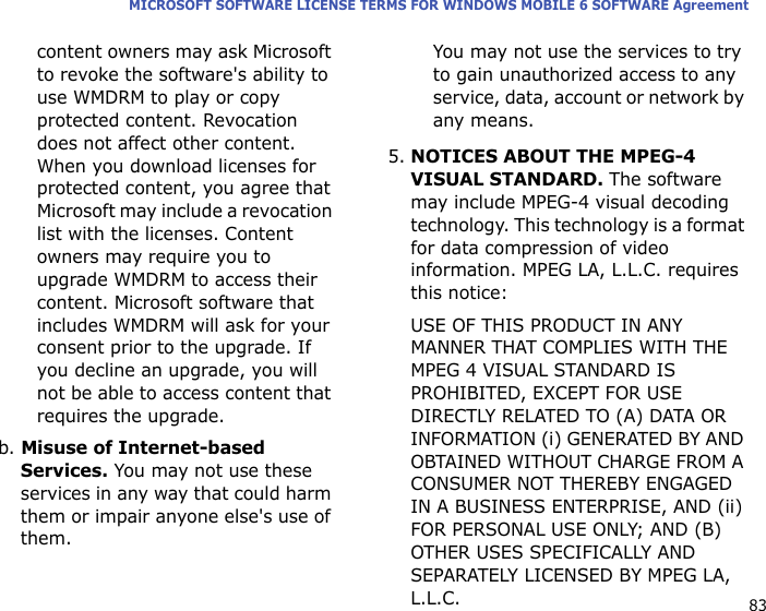 83MICROSOFT SOFTWARE LICENSE TERMS FOR WINDOWS MOBILE 6 SOFTWARE Agreementcontent owners may ask Microsoft to revoke the software&apos;s ability to use WMDRM to play or copy protected content. Revocation does not affect other content. When you download licenses for protected content, you agree that Microsoft may include a revocation list with the licenses. Content owners may require you to upgrade WMDRM to access their content. Microsoft software that includes WMDRM will ask for your consent prior to the upgrade. If you decline an upgrade, you will not be able to access content that requires the upgrade. b. Misuse of Internet-based Services. You may not use these services in any way that could harm them or impair anyone else&apos;s use of them. You may not use the services to try to gain unauthorized access to any service, data, account or network by any means.5.NOTICES ABOUT THE MPEG-4 VISUAL STANDARD. The software may include MPEG-4 visual decoding technology. This technology is a format for data compression of video information. MPEG LA, L.L.C. requires this notice: USE OF THIS PRODUCT IN ANY MANNER THAT COMPLIES WITH THE MPEG 4 VISUAL STANDARD IS PROHIBITED, EXCEPT FOR USE DIRECTLY RELATED TO (A) DATA OR INFORMATION (i) GENERATED BY AND OBTAINED WITHOUT CHARGE FROM A CONSUMER NOT THEREBY ENGAGED IN A BUSINESS ENTERPRISE, AND (ii) FOR PERSONAL USE ONLY; AND (B) OTHER USES SPECIFICALLY AND SEPARATELY LICENSED BY MPEG LA, L.L.C.