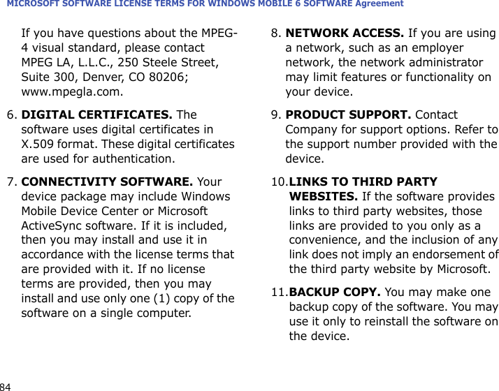 MICROSOFT SOFTWARE LICENSE TERMS FOR WINDOWS MOBILE 6 SOFTWARE Agreement84If you have questions about the MPEG-4 visual standard, please contact MPEG LA, L.L.C., 250 Steele Street, Suite 300, Denver, CO 80206; www.mpegla.com.6.DIGITAL CERTIFICATES. The software uses digital certificates in X.509 format. These digital certificates are used for authentication. 7.CONNECTIVITY SOFTWARE. Your device package may include Windows Mobile Device Center or Microsoft ActiveSync software. If it is included, then you may install and use it in accordance with the license terms that are provided with it. If no license terms are provided, then you may install and use only one (1) copy of the software on a single computer. 8.NETWORK ACCESS. If you are using a network, such as an employer network, the network administrator may limit features or functionality on your device.9.PRODUCT SUPPORT. Contact Company for support options. Refer to the support number provided with the device.10.LINKS TO THIRD PARTY WEBSITES. If the software provides links to third party websites, those links are provided to you only as a convenience, and the inclusion of any link does not imply an endorsement of the third party website by Microsoft.11.BACKUP COPY. You may make one backup copy of the software. You may use it only to reinstall the software on the device.