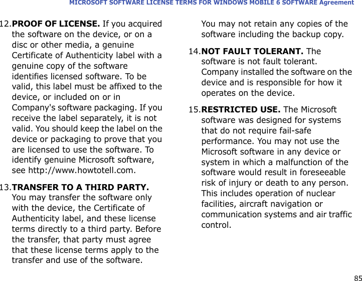 85MICROSOFT SOFTWARE LICENSE TERMS FOR WINDOWS MOBILE 6 SOFTWARE Agreement12.PROOF OF LICENSE. If you acquired the software on the device, or on a disc or other media, a genuine Certificate of Authenticity label with a genuine copy of the software identifies licensed software. To be valid, this label must be affixed to the device, or included on or in Company&apos;s software packaging. If you receive the label separately, it is not valid. You should keep the label on the device or packaging to prove that you are licensed to use the software. To identify genuine Microsoft software, see http://www.howtotell.com.13.TRANSFER TO A THIRD PARTY. You may transfer the software only with the device, the Certificate of Authenticity label, and these license terms directly to a third party. Before the transfer, that party must agree that these license terms apply to the transfer and use of the software. You may not retain any copies of the software including the backup copy.14.NOT FAULT TOLERANT. The software is not fault tolerant. Company installed the software on the device and is responsible for how it operates on the device.15.RESTRICTED USE. The Microsoft software was designed for systems that do not require fail-safe performance. You may not use the Microsoft software in any device or system in which a malfunction of the software would result in foreseeable risk of injury or death to any person. This includes operation of nuclear facilities, aircraft navigation or communication systems and air traffic control.