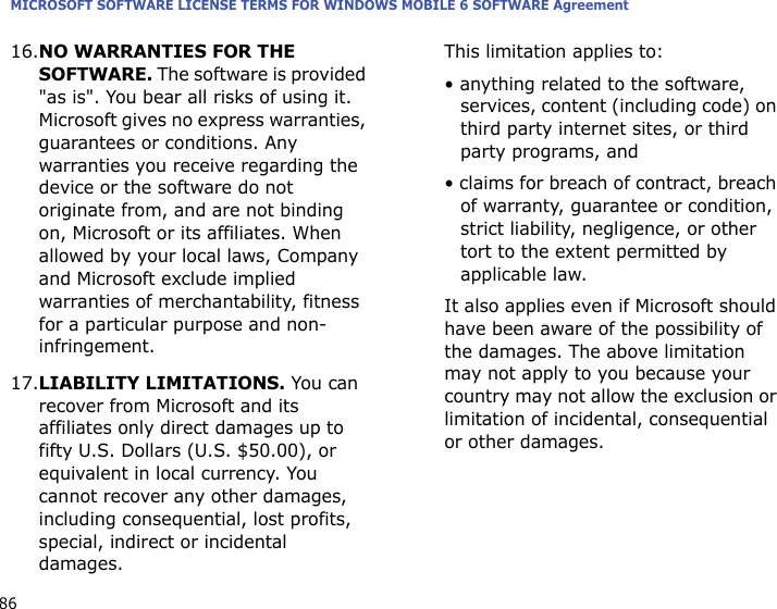 MICROSOFT SOFTWARE LICENSE TERMS FOR WINDOWS MOBILE 6 SOFTWARE Agreement8616.NO WARRANTIES FOR THE SOFTWARE. The software is provided &quot;as is&quot;. You bear all risks of using it. Microsoft gives no express warranties, guarantees or conditions. Any warranties you receive regarding the device or the software do not originate from, and are not binding on, Microsoft or its affiliates. When allowed by your local laws, Company and Microsoft exclude implied warranties of merchantability, fitness for a particular purpose and non-infringement. 17.LIABILITY LIMITATIONS. You can recover from Microsoft and its affiliates only direct damages up to fifty U.S. Dollars (U.S. $50.00), or equivalent in local currency. You cannot recover any other damages, including consequential, lost profits, special, indirect or incidental damages.This limitation applies to:• anything related to the software, services, content (including code) on third party internet sites, or third party programs, and• claims for breach of contract, breach of warranty, guarantee or condition, strict liability, negligence, or other tort to the extent permitted by applicable law.It also applies even if Microsoft should have been aware of the possibility of the damages. The above limitation may not apply to you because your country may not allow the exclusion or limitation of incidental, consequential or other damages.