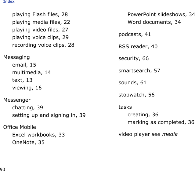 Index90playing Flash files, 28playing media files, 22playing video files, 27playing voice clips, 29recording voice clips, 28Messagingemail, 15multimedia, 14text, 13viewing, 16Messengerchatting, 39setting up and signing in, 39Office MobileExcel workbooks, 33OneNote, 35PowerPoint slideshows, 34Word documents, 34podcasts, 41RSS reader, 40security, 66smartsearch, 57sounds, 61stopwatch, 56taskscreating, 36marking as completed, 36video player see media