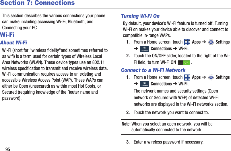 95Section 7: ConnectionsThis section describes the various connections your phone can make including accessing Wi-Fi, Bluetooth, and Connecting your PC.Wi-FiAbout Wi-FiWi-Fi (short for &quot;wireless fidelity&quot;and sometimes referred to as wifi) is a term used for certain types of Wireless Local Area Networks (WLAN). These device types use an 802.11 wireless specification to transmit and receive wireless data. Wi-Fi communication requires access to an existing and accessible Wireless Access Point (WAP). These WAPs can either be Open (unsecured) as within most Hot Spots, or Secured (requiring knowledge of the Router name and password).Turning Wi-Fi OnBy default, your device’s Wi-Fi feature is turned off. Turning Wi-Fi on makes your device able to discover and connect to compatible in-range WAPs.1. From a Home screen, touch   Apps ➔  Settings ➔  Connections ➔ Wi-Fi.2. Touch the ON/OFF slider, located to the right of the Wi-Fi field, to turn Wi-Fi ON  .Connect to a Wi-Fi Network1. From a Home screen, touch   Apps ➔  Settings ➔  Connections ➔ Wi-Fi.The network names and security settings (Open network or Secured with WEP) of detected Wi-Fi networks are displayed in the Wi-Fi networks section.2. Touch the network you want to connect to.Note: When you select an open network, you will be automatically connected to the network.3. Enter a wireless password if necessary.DRAFT - For Internal Use Only